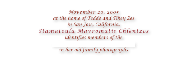 
November 20, 2005 
at the home of Tedde and Tikey Zes 
in San Jose, California, 
Stamatoula Mavromatis Chlentzos 
identifies members of the 
Chlentzos family from Kythera
in her old family photographs