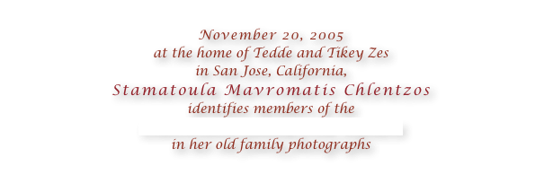 
November 20, 2005 
at the home of Tedde and Tikey Zes 
in San Jose, California, 
Stamatoula Mavromatis Chlentzos 
identifies members of the 
Coulentianos family from Kythera
in her old family photographs