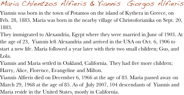 Maria Chlentzos Alfieris & Yiannis  Giorgos Alfieris 
Yiannis was born in the town of Potamos on the island of Kythera in Greece, on Feb. 28, 1883. Maria was born in the nearby village of Christoforianika on Sept. 20, 1883.
They immigrated to Alexandria, Egypt where they were married in June of 1903. At the age of 23,  Yiannis left Alexandria and arrived in the USA on Oct. 6, 1906 to start a new life. Maria followed a year later with their two small children; Gus, and Lola.
Yiannis and Maria settled in Oakland, California. They had five more children; Harry, Alice, Florence, Evangeline and Milton.
Yiannis Alfieris died on December 6, 1966 at the age of 83. Maria passed away on March 29, 1968 at the age of 85. As of  July 2007, 104 descendants of  Yiannis and Maria reside in the United States, mostly in California.
