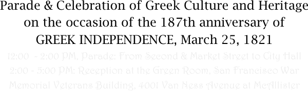 Parade & Celebration of Greek Culture and Heritage on the occasion of the 187th anniversary of 
GREEK INDEPENDENCE, March 25, 1821
12:00  - 2:00 PM, Parade: From Second & Market Street to City Hall
2:00 - 5:00 PM: Reception at the Green Room, San Francisco War Memorial Veterans Building, 4001 Van Ness Avenue at McAllister